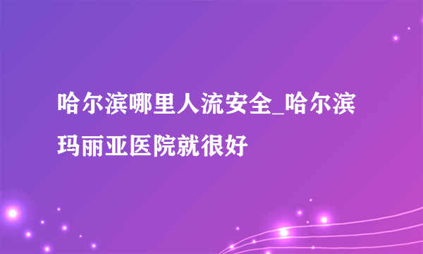 哈尔滨哪里人流安全_哈尔滨玛丽亚医院就很好