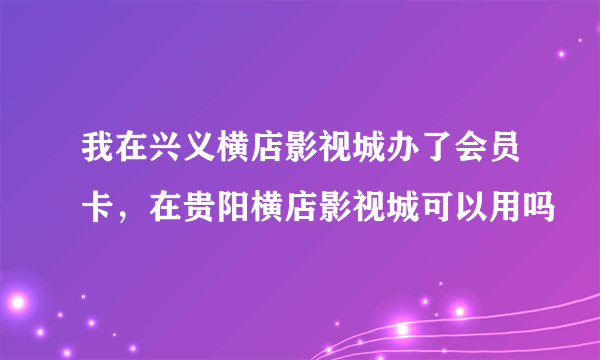 我在兴义横店影视城办了会员卡，在贵阳横店影视城可以用吗