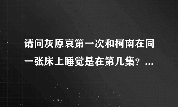 请问灰原哀第一次和柯南在同一张床上睡觉是在第几集？还有柯南和灰原哀接过吻吗？