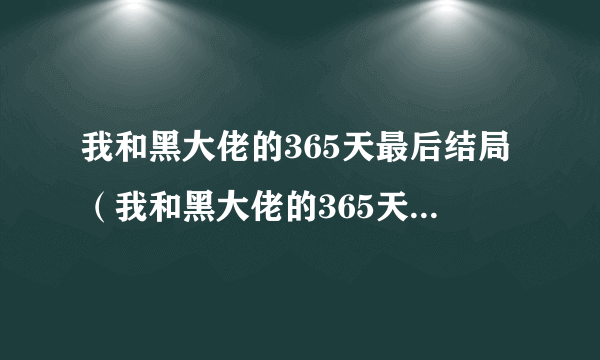 我和黑大佬的365天最后结局（我和黑大佬的365天高清结局）