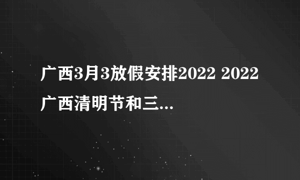 广西3月3放假安排2022 2022广西清明节和三月三怎么放假