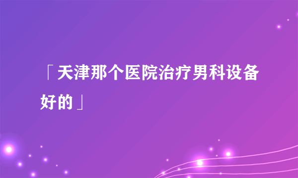 「天津那个医院治疗男科设备好的」