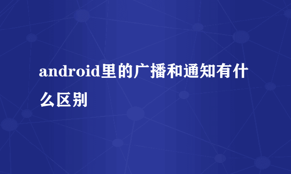 android里的广播和通知有什么区别