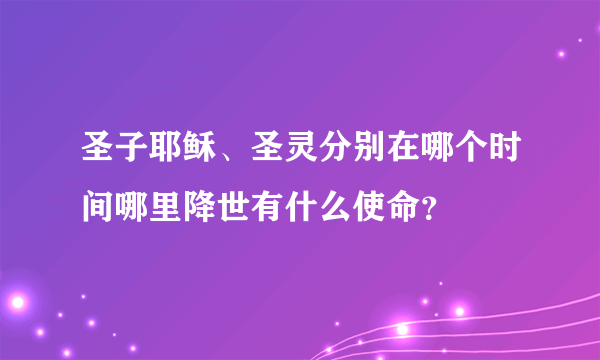 圣子耶稣、圣灵分别在哪个时间哪里降世有什么使命？