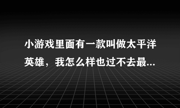 小游戏里面有一款叫做太平洋英雄，我怎么样也过不去最后一关。谁教教我！！？？