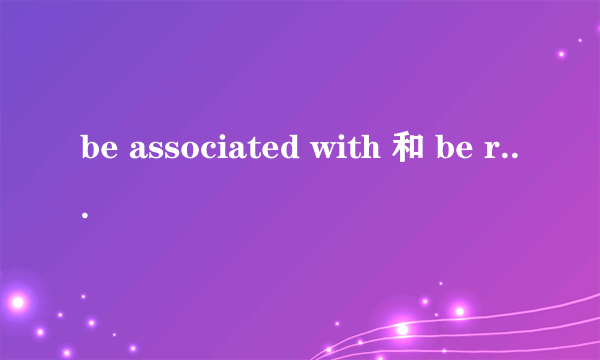 be associated with 和 be related with 的用法区别