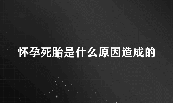 怀孕死胎是什么原因造成的