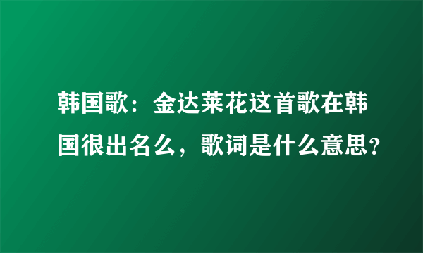 韩国歌：金达莱花这首歌在韩国很出名么，歌词是什么意思？