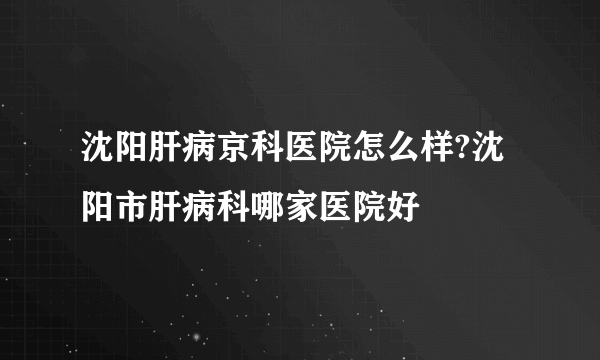 沈阳肝病京科医院怎么样?沈阳市肝病科哪家医院好