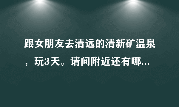 跟女朋友去清远的清新矿温泉，玩3天。请问附近还有哪些地方比较好玩，最好近一点