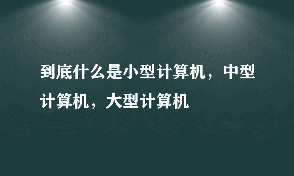 到底什么是小型计算机，中型计算机，大型计算机