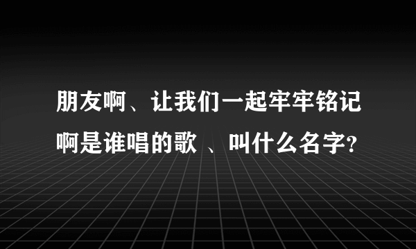 朋友啊、让我们一起牢牢铭记啊是谁唱的歌 、叫什么名字？