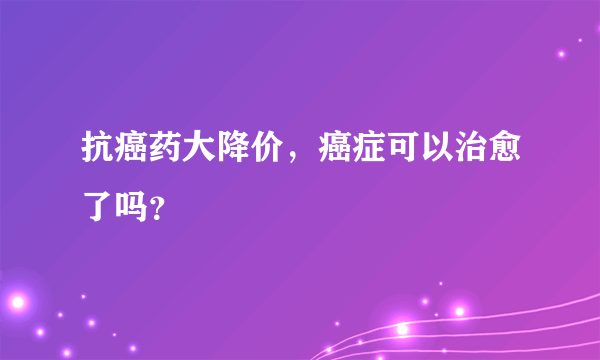 抗癌药大降价，癌症可以治愈了吗？