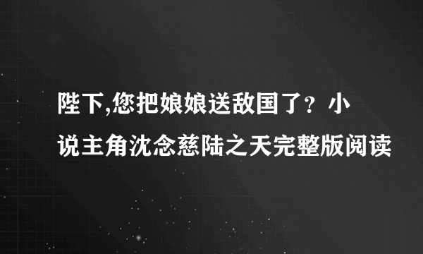 陛下,您把娘娘送敌国了？小说主角沈念慈陆之天完整版阅读