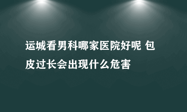 运城看男科哪家医院好呢 包皮过长会出现什么危害