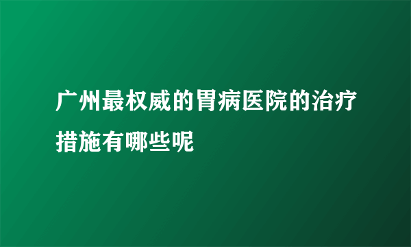 广州最权威的胃病医院的治疗措施有哪些呢