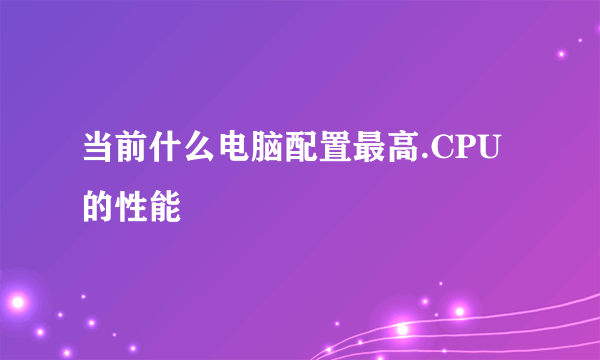 当前什么电脑配置最高.CPU的性能