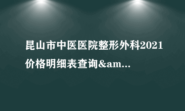 昆山市中医医院整形外科2021价格明细表查询&amp;真实价格曝光