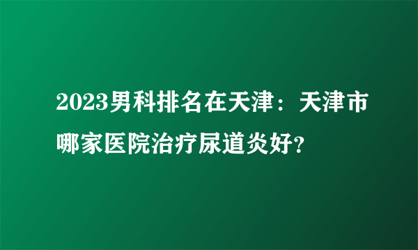 2023男科排名在天津：天津市哪家医院治疗尿道炎好？