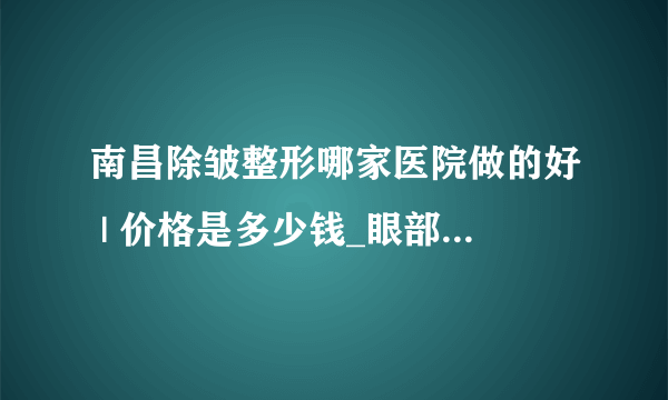 南昌除皱整形哪家医院做的好 | 价格是多少钱_眼部去皱手术多少钱？