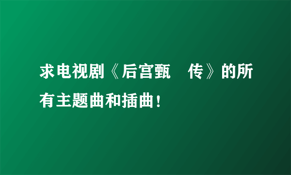 求电视剧《后宫甄嬛传》的所有主题曲和插曲！