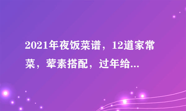 2021年夜饭菜谱，12道家常菜，荤素搭配，过年给家人露一手