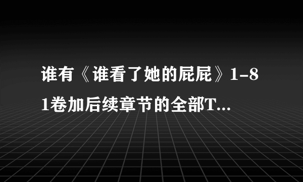 谁有《谁看了她的屁屁》1-81卷加后续章节的全部TXT或者CHM？高分！！（不要EXE的）