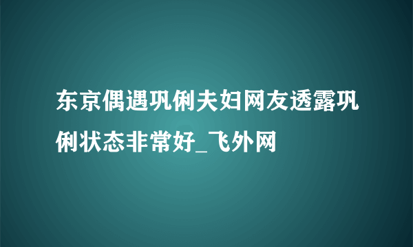 东京偶遇巩俐夫妇网友透露巩俐状态非常好_飞外网