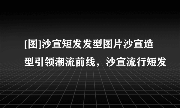 [图]沙宣短发发型图片沙宣造型引领潮流前线，沙宣流行短发