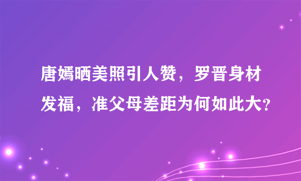 唐嫣晒美照引人赞，罗晋身材发福，准父母差距为何如此大？