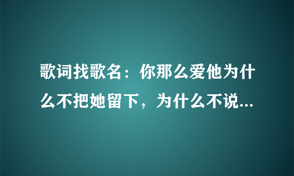 歌词找歌名：你那么爱他为什么不把她留下，为什么不说心里话！你深爱她！