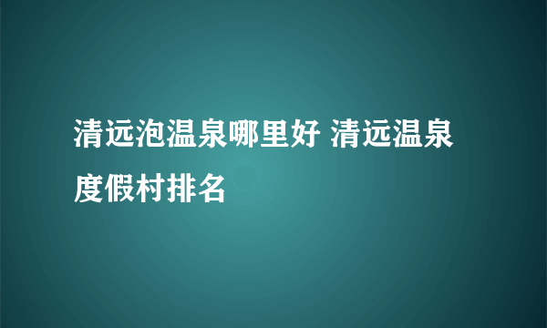 清远泡温泉哪里好 清远温泉度假村排名