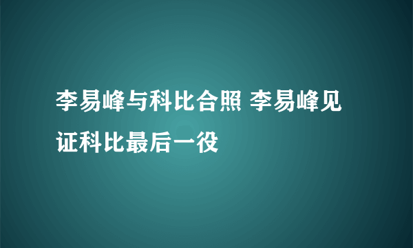 李易峰与科比合照 李易峰见证科比最后一役