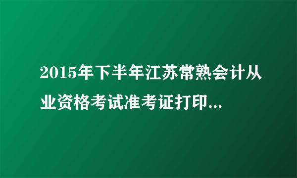 2015年下半年江苏常熟会计从业资格考试准考证打印时间：10月9日起