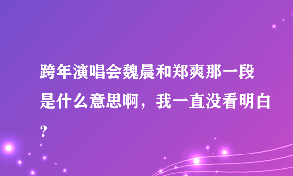 跨年演唱会魏晨和郑爽那一段是什么意思啊，我一直没看明白？