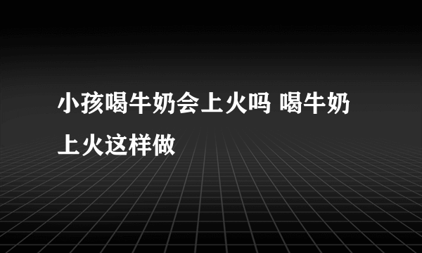 小孩喝牛奶会上火吗 喝牛奶上火这样做