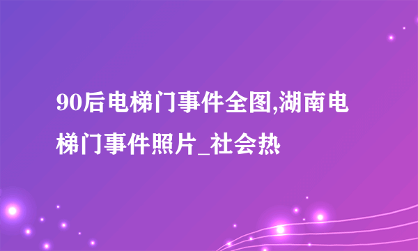 90后电梯门事件全图,湖南电梯门事件照片_社会热