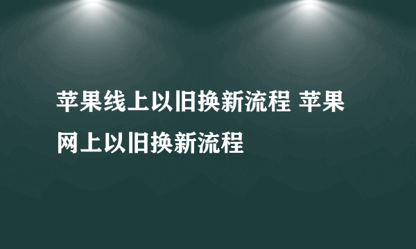 苹果线上以旧换新流程 苹果网上以旧换新流程