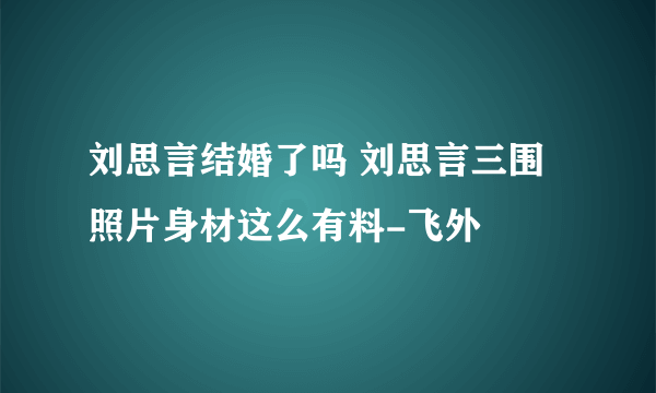 刘思言结婚了吗 刘思言三围照片身材这么有料-飞外