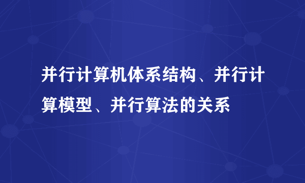 并行计算机体系结构、并行计算模型、并行算法的关系