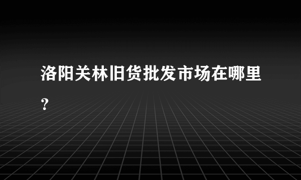 洛阳关林旧货批发市场在哪里？