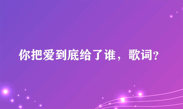 你把爱到底给了谁，歌词？