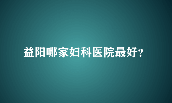 益阳哪家妇科医院最好？