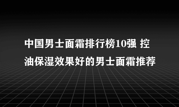 中国男士面霜排行榜10强 控油保湿效果好的男士面霜推荐