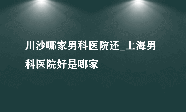 川沙哪家男科医院还_上海男科医院好是哪家