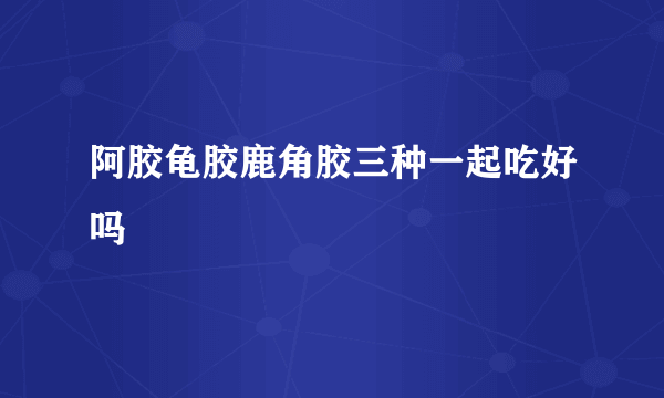 阿胶龟胶鹿角胶三种一起吃好吗