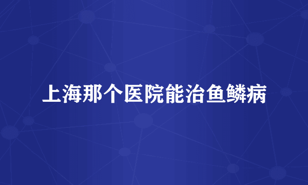 上海那个医院能治鱼鳞病