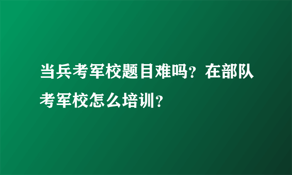 当兵考军校题目难吗？在部队考军校怎么培训？