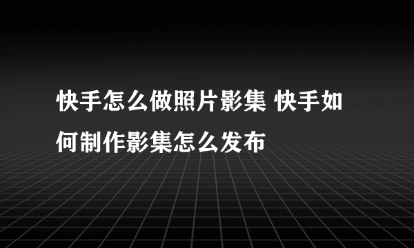 快手怎么做照片影集 快手如何制作影集怎么发布