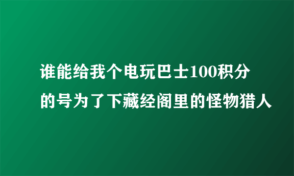 谁能给我个电玩巴士100积分的号为了下藏经阁里的怪物猎人